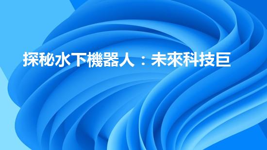 探秘水下機器人：未來科技巨頭的新寵？